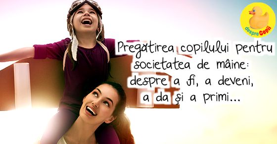 Pregatirea copilului pentru societatea de maine: despre a fi, a deveni , a da si a primi